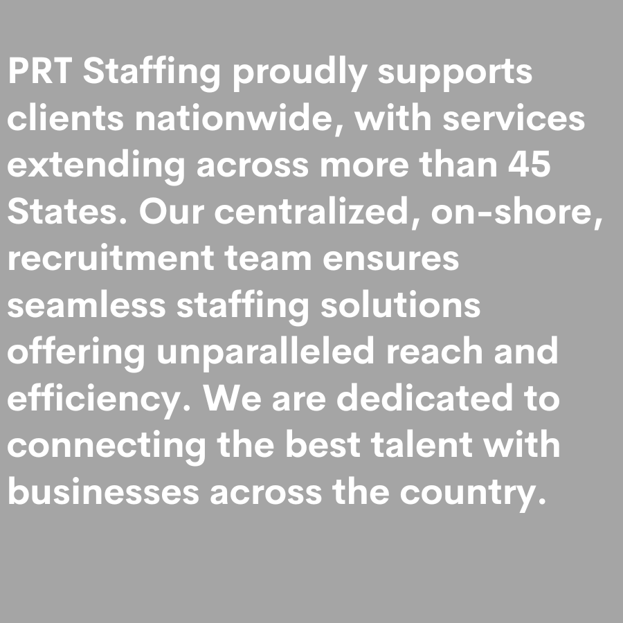 PRT Staffing proudly supports clients nationwide, with services extending across more than 45 States. Our centralized, on-shore, recruitment team ensures seamless staffing solutions offering unpar